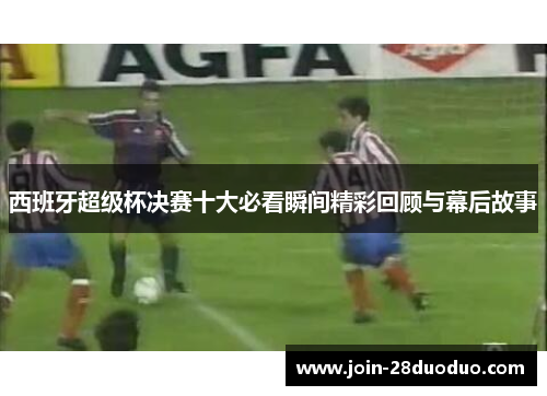 西班牙超级杯决赛十大必看瞬间精彩回顾与幕后故事