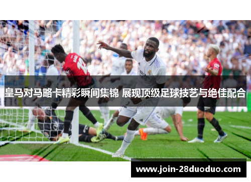 皇马对马略卡精彩瞬间集锦 展现顶级足球技艺与绝佳配合
