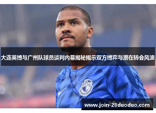 大连英博与广州队球员谈判内幕揭秘揭示双方博弈与潜在转会风波
